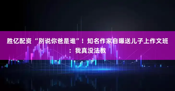 胜亿配资 “别说你爸是谁”！知名作家自曝送儿子上作文班：我真没法教