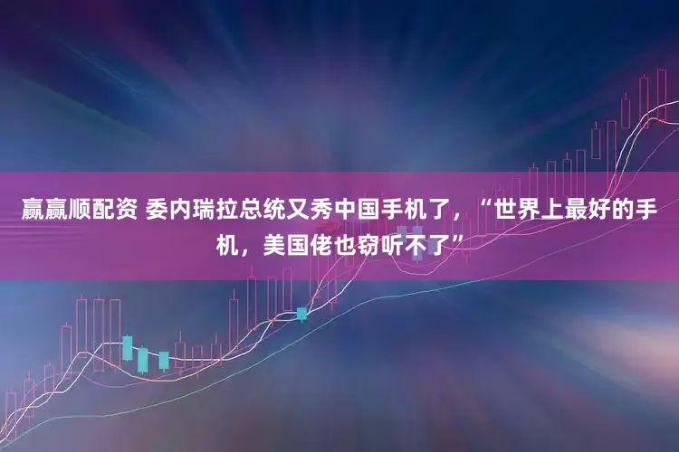 赢赢顺配资 委内瑞拉总统又秀中国手机了，“世界上最好的手机，美国佬也窃听不了”