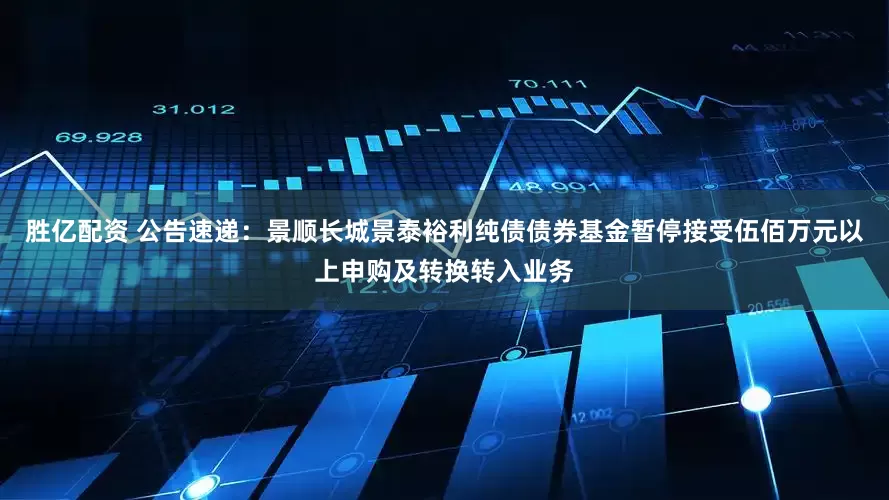 胜亿配资 公告速递：景顺长城景泰裕利纯债债券基金暂停接受伍佰万元以上申购及转换转入业务