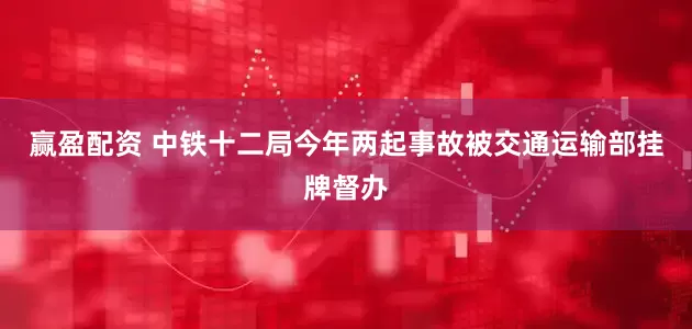赢盈配资 中铁十二局今年两起事故被交通运输部挂牌督办